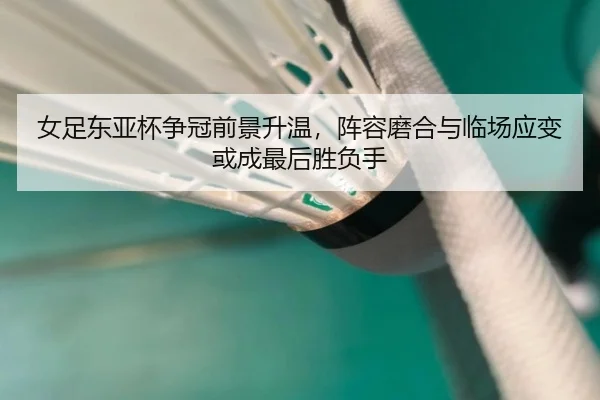 女足东亚杯争冠前景升温，阵容磨合与临场应变或成最后胜负手